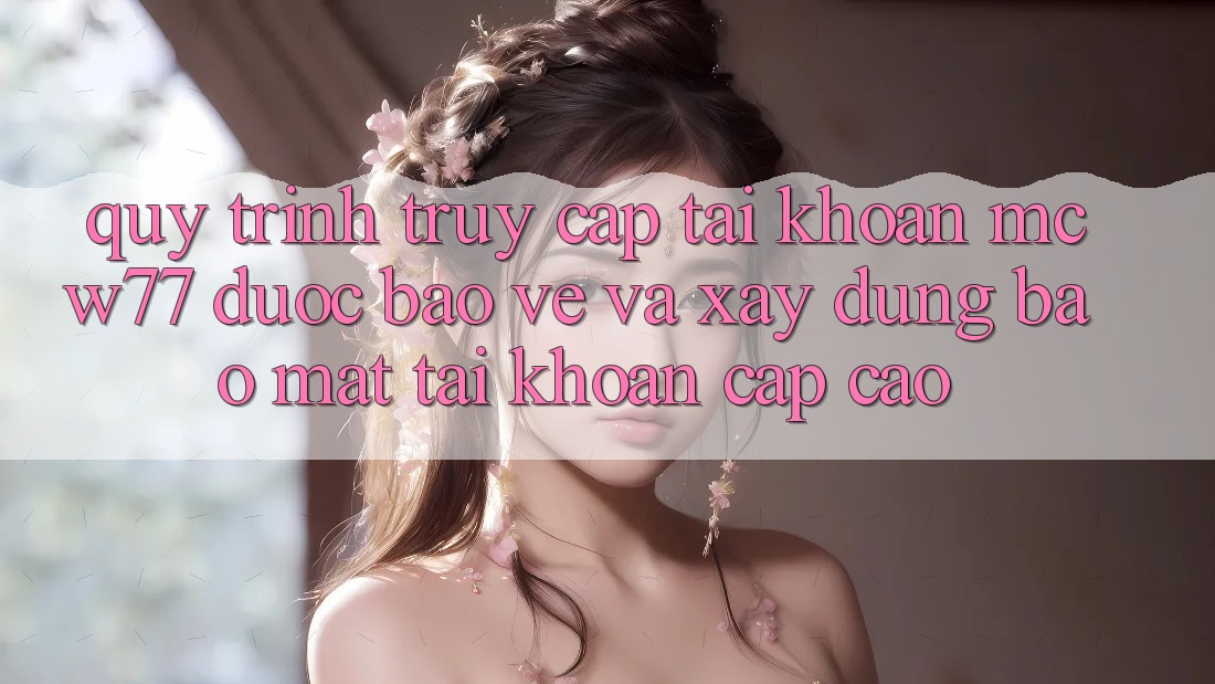 Quy Trình Truy cập tài khoản MCW77 Được bảo vệ Và Xây dựng Bảo Mật Tài Khoản Cấp Cao