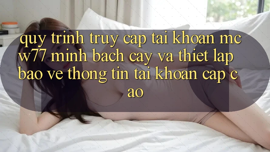 Quy Trình Truy cập tài khoản MCW77 Minh bạch cậy Và Thiết Lập Bảo vệ thông tin Tài Khoản Cấp Cao