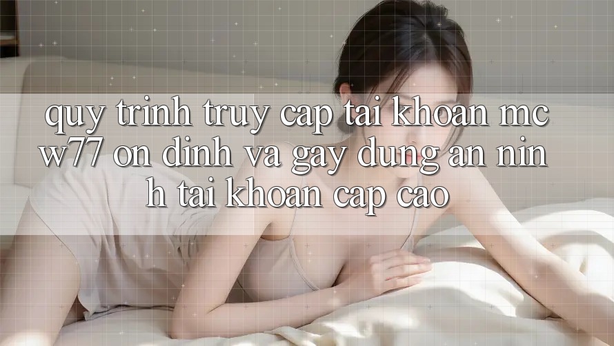 Quy Trình Truy cập tài khoản MCW77 Ổn định Và Gây dựng An ninh Tài Khoản Cấp Cao
