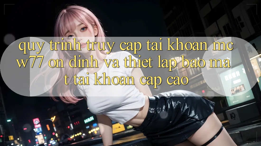 Quy Trình Truy cập tài khoản MCW77 Ổn định Và Thiết Lập Bảo Mật Tài Khoản Cấp Cao Quy Trình Truy cập tài khoản MCW77 Ổn định Và Thiết Lập Bảo Mật Tài Khoản Cấp Cao