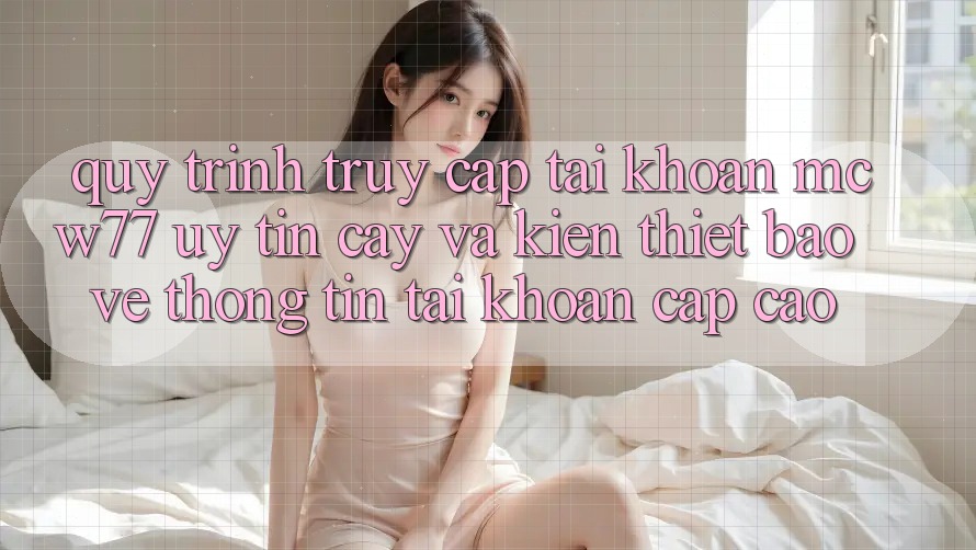 Quy Trình Truy cập tài khoản MCW77 Uy tín cậy Và Kiến thiết Bảo vệ thông tin Tài Khoản Cấp Cao Quy Trình Truy cập tài khoản MCW77 Uy tín cậy Và Kiến thiết Bảo vệ thông tin Tài Khoản Cấp Cao