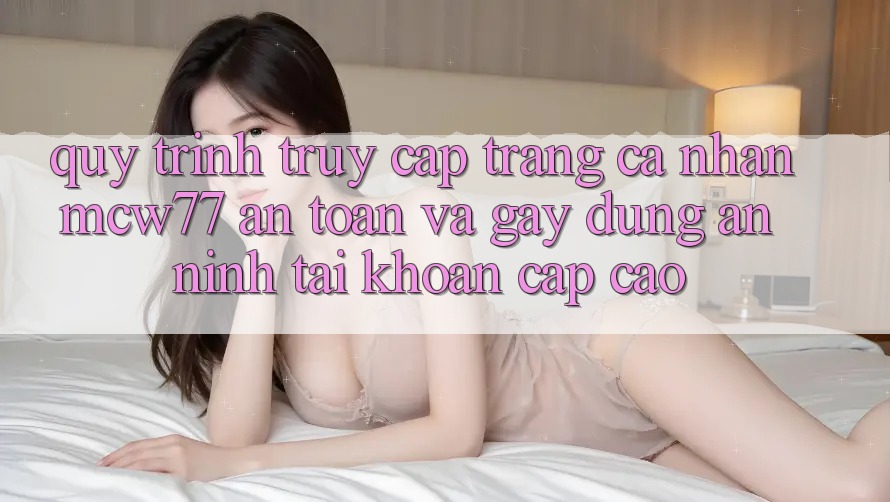 Quy Trình Truy cập trang cá nhân MCW77 An Toàn Và Gây dựng An ninh Tài Khoản Cấp Cao