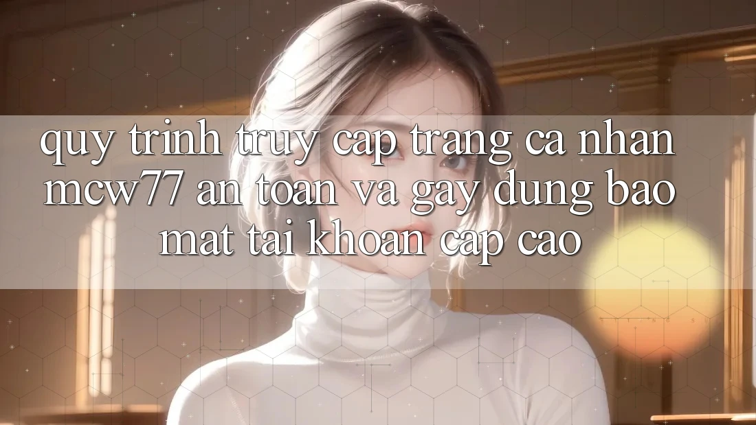 Quy Trình Truy cập trang cá nhân MCW77 An Toàn Và Gây dựng Bảo Mật Tài Khoản Cấp Cao