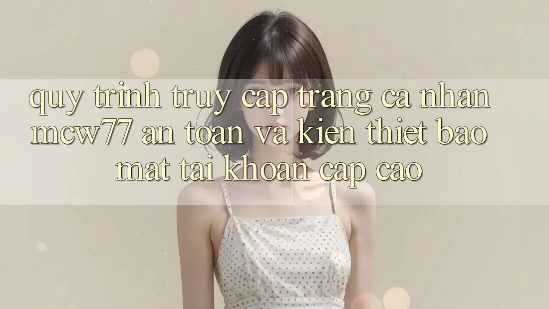 Quy Trình Truy cập trang cá nhân MCW77 An Toàn Và Kiến thiết Bảo Mật Tài Khoản Cấp Cao
