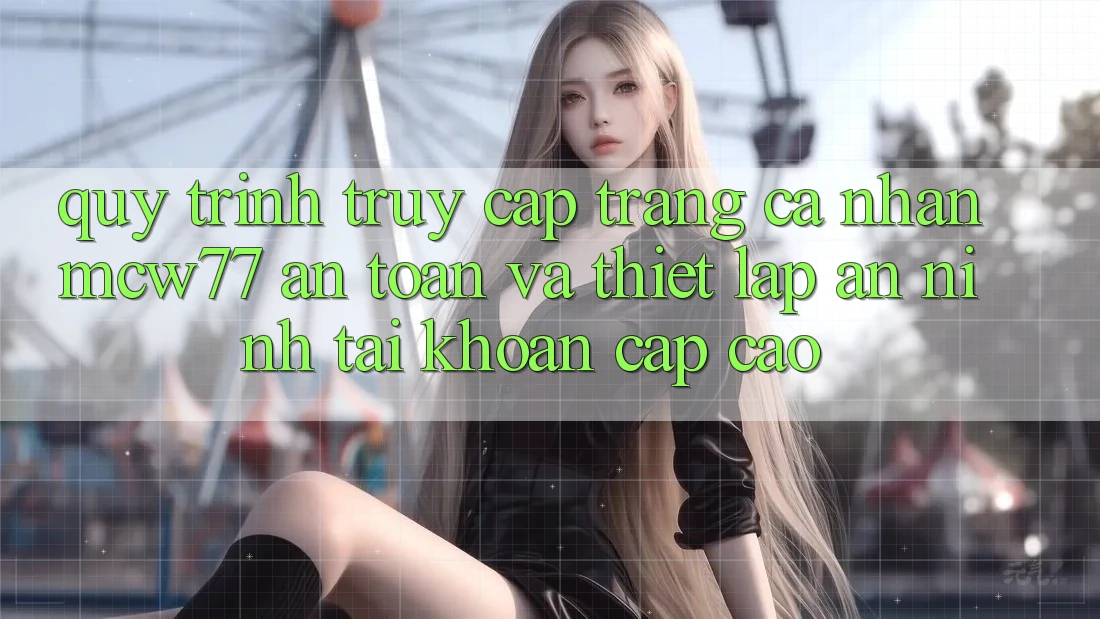 Quy Trình Truy cập trang cá nhân MCW77 An Toàn Và Thiết Lập An ninh Tài Khoản Cấp Cao Quy Trình Truy cập trang cá nhân MCW77 An Toàn Và Thiết Lập An ninh Tài Khoản Cấp Cao