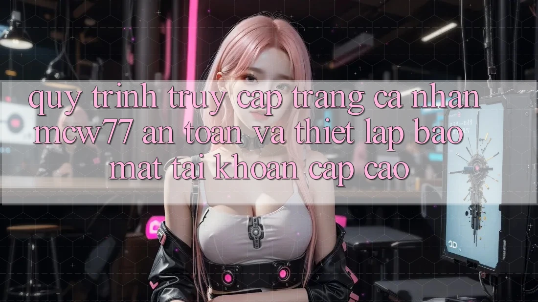 Quy Trình Truy cập trang cá nhân MCW77 An Toàn Và Thiết lập Bảo Mật Tài Khoản Cấp Cao