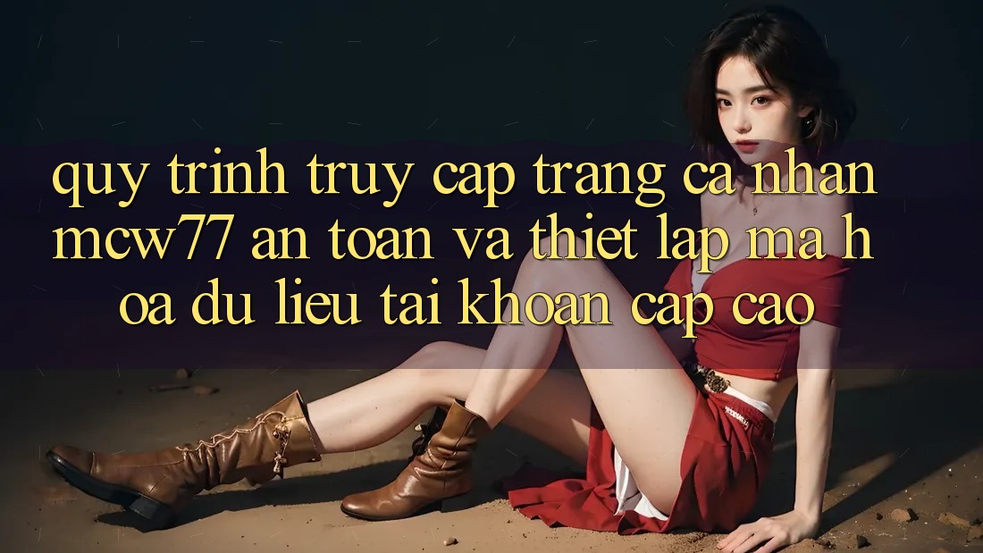 Quy Trình Truy cập trang cá nhân MCW77 An Toàn Và Thiết Lập Mã hóa dữ liệu Tài Khoản Cấp Cao