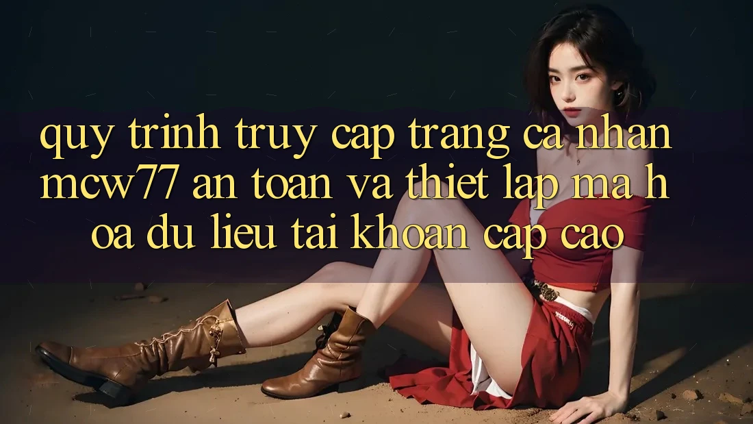 Quy Trình Truy cập trang cá nhân MCW77 An Toàn Và Thiết Lập Mã hóa dữ liệu Tài Khoản Cấp Cao