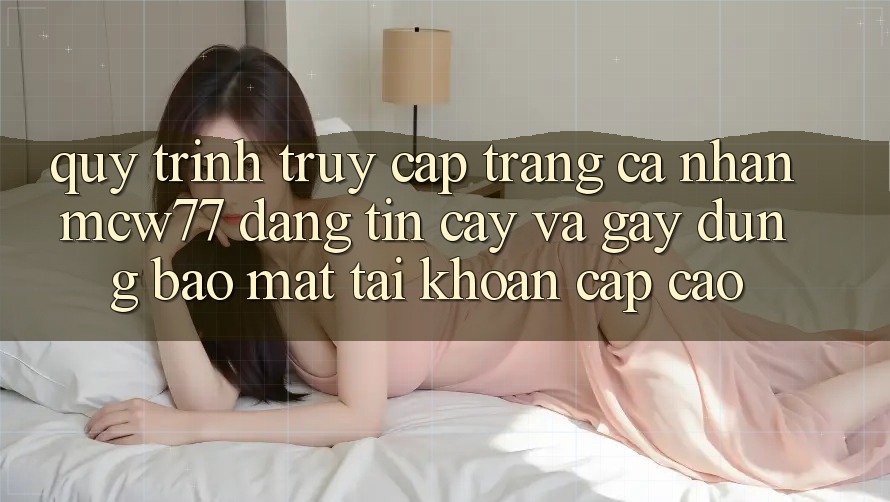 Quy Trình Truy cập trang cá nhân MCW77 Đáng tin cậy Và Gây dựng Bảo Mật Tài Khoản Cấp Cao