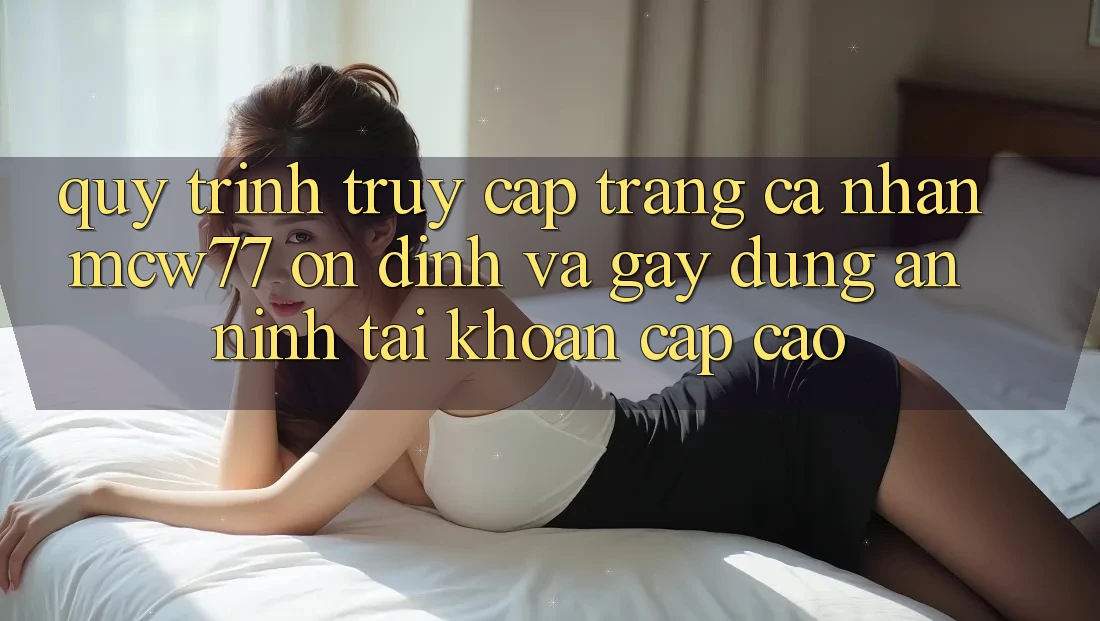 Quy Trình Truy cập trang cá nhân MCW77 Ổn định Và Gây dựng An ninh Tài Khoản Cấp Cao