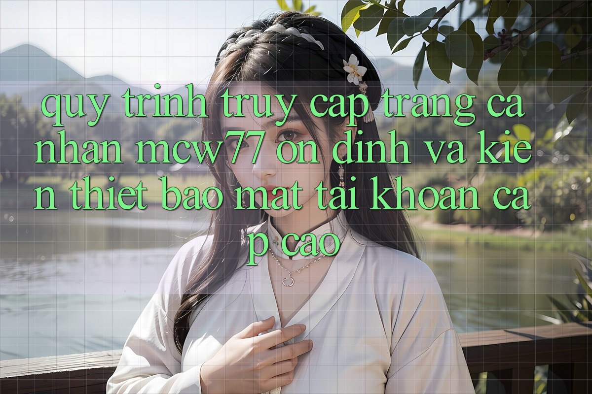 Quy Trình Truy cập trang cá nhân MCW77 Ổn định Và Kiến thiết Bảo Mật Tài Khoản Cấp Cao