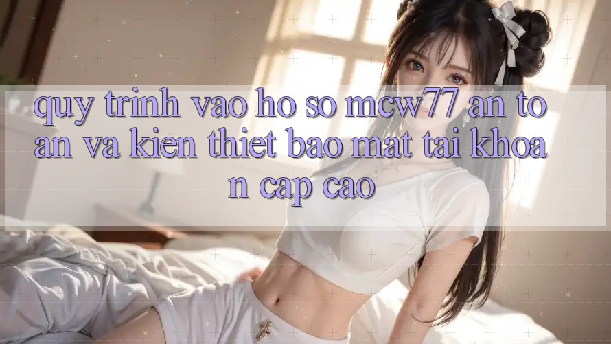Quy Trình Vào hồ sơ MCW77 An Toàn Và Kiến thiết Bảo mật Tài Khoản Cấp Cao Quy Trình Vào hồ sơ MCW77 An Toàn Và Kiến thiết Bảo mật Tài Khoản Cấp Cao