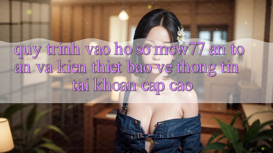 Quy Trình Vào hồ sơ MCW77 An Toàn Và Kiến thiết Bảo vệ thông tin Tài Khoản Cấp Cao