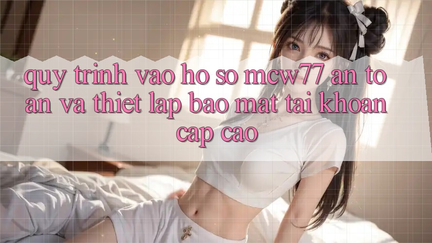 Quy Trình Vào hồ sơ MCW77 An Toàn Và Thiết Lập Bảo Mật Tài Khoản Cấp Cao Quy Trình Vào hồ sơ MCW77 An Toàn Và Thiết Lập Bảo Mật Tài Khoản Cấp Cao