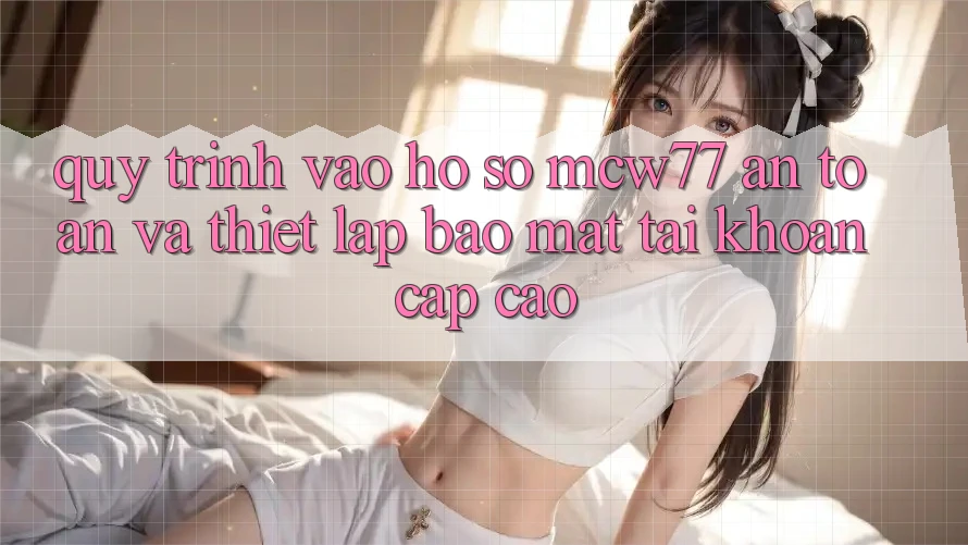 Quy Trình Vào hồ sơ MCW77 An Toàn Và Thiết Lập Bảo Mật Tài Khoản Cấp Cao