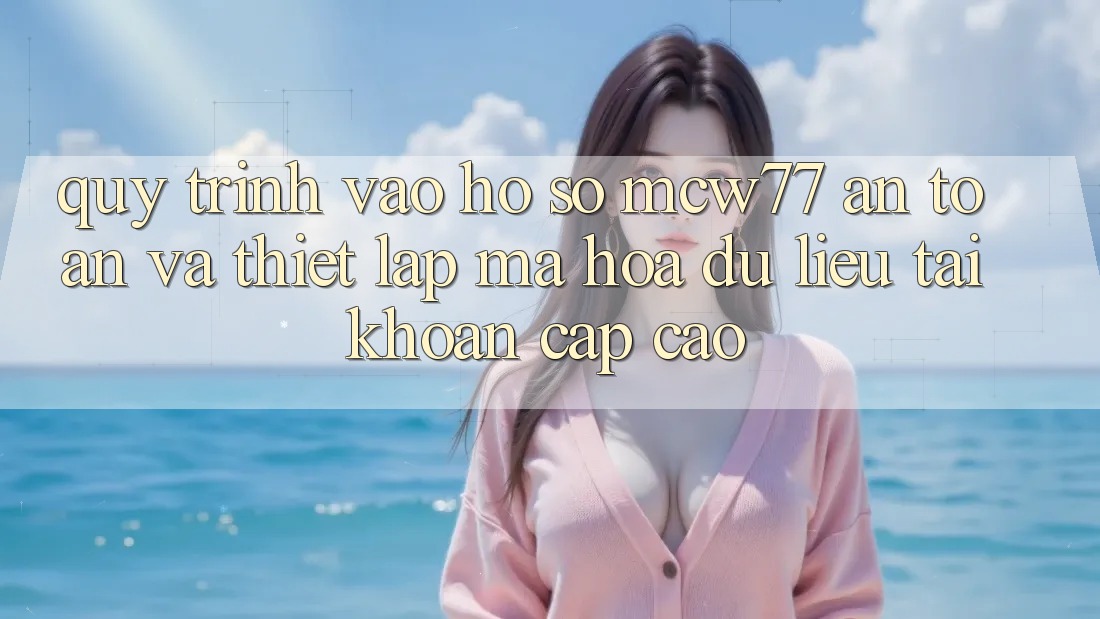 Quy Trình Vào hồ sơ MCW77 An Toàn Và Thiết Lập Mã hóa dữ liệu Tài Khoản Cấp Cao