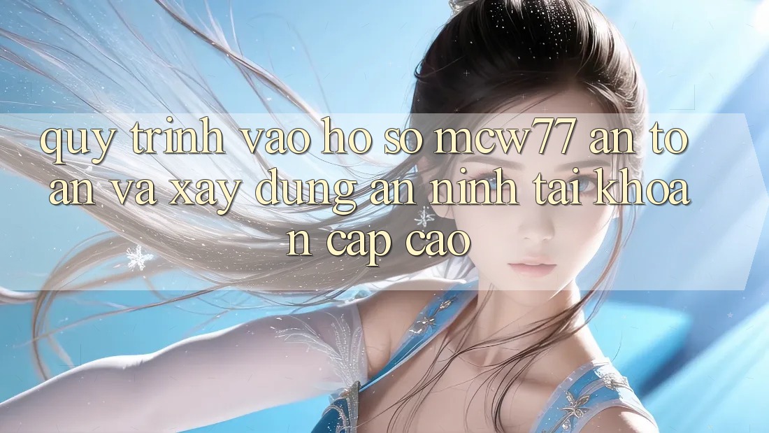 Quy Trình Vào hồ sơ MCW77 An Toàn Và Xây dựng An ninh Tài Khoản Cấp Cao