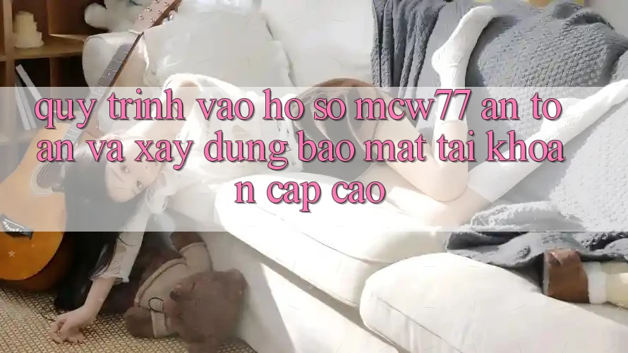 Quy Trình Vào hồ sơ MCW77 An Toàn Và Xây dựng Bảo Mật Tài Khoản Cấp Cao