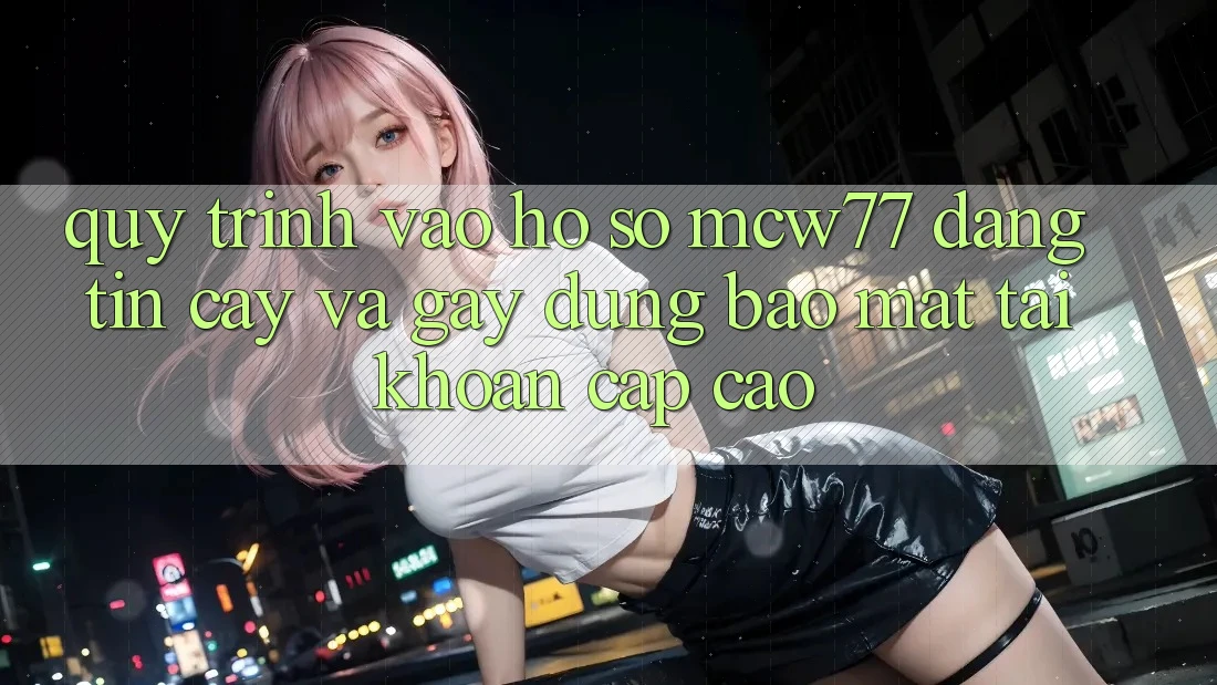 Quy Trình Vào hồ sơ MCW77 Đáng tin cậy Và Gây dựng Bảo Mật Tài Khoản Cấp Cao