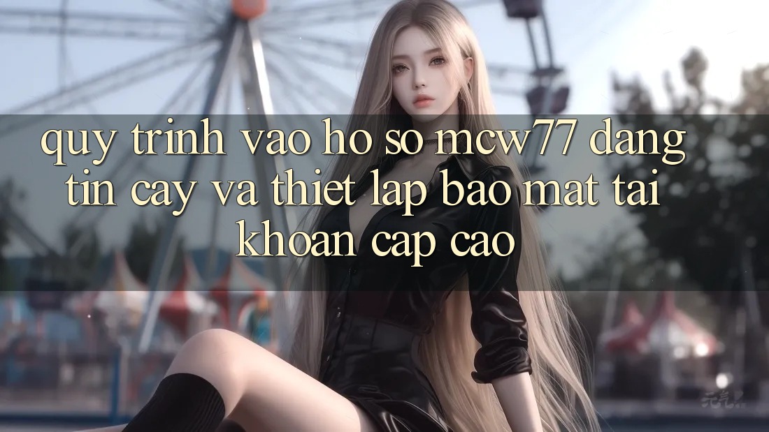 Quy Trình Vào hồ sơ MCW77 Đáng tin cậy Và Thiết Lập Bảo Mật Tài Khoản Cấp Cao