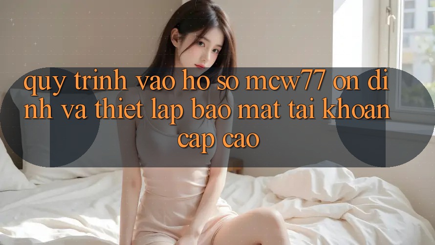 Quy Trình Vào hồ sơ MCW77 Ổn định Và Thiết Lập Bảo Mật Tài Khoản Cấp Cao