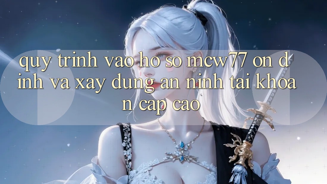 Quy Trình Vào hồ sơ MCW77 Ổn định Và Xây dựng An ninh Tài Khoản Cấp Cao Quy Trình Vào hồ sơ MCW77 Ổn định Và Xây dựng An ninh Tài Khoản Cấp Cao