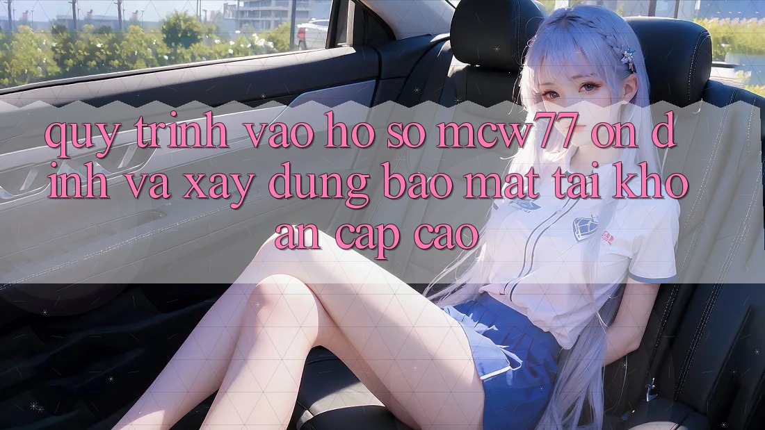 Quy Trình Vào hồ sơ MCW77 Ổn định Và Xây dựng Bảo Mật Tài Khoản Cấp Cao
