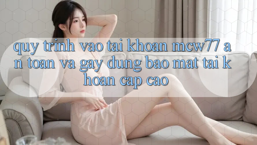 Quy Trình Vào tài khoản MCW77 An Toàn Và Gây dựng Bảo Mật Tài Khoản Cấp Cao