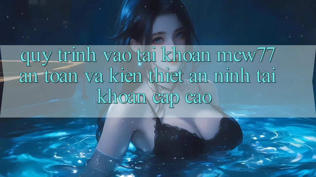 Quy Trình Vào tài khoản MCW77 An Toàn Và Kiến thiết An ninh Tài Khoản Cấp Cao