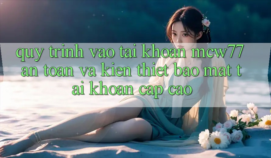 Quy Trình Vào tài khoản MCW77 An Toàn Và Kiến thiết Bảo Mật Tài Khoản Cấp Cao