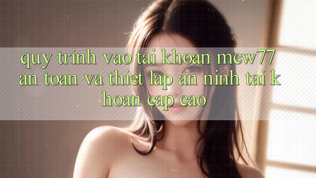 Quy Trình Vào tài khoản MCW77 An Toàn Và Thiết Lập An ninh Tài Khoản Cấp Cao