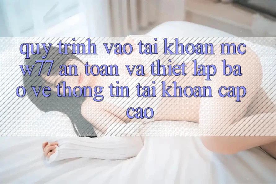 Quy Trình Vào tài khoản MCW77 An Toàn Và Thiết lập Bảo vệ thông tin Tài Khoản Cấp Cao Quy Trình Vào tài khoản MCW77 An Toàn Và Thiết lập Bảo vệ thông tin Tài Khoản Cấp Cao
