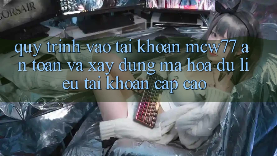 Quy Trình Vào tài khoản MCW77 An Toàn Và Xây dựng Mã hóa dữ liệu Tài Khoản Cấp Cao