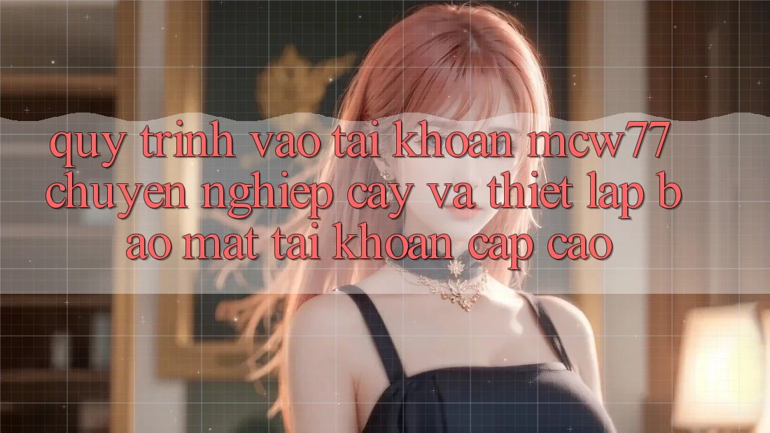 Quy Trình Vào tài khoản MCW77 Chuyên nghiệp cậy Và Thiết Lập Bảo Mật Tài Khoản Cấp Cao