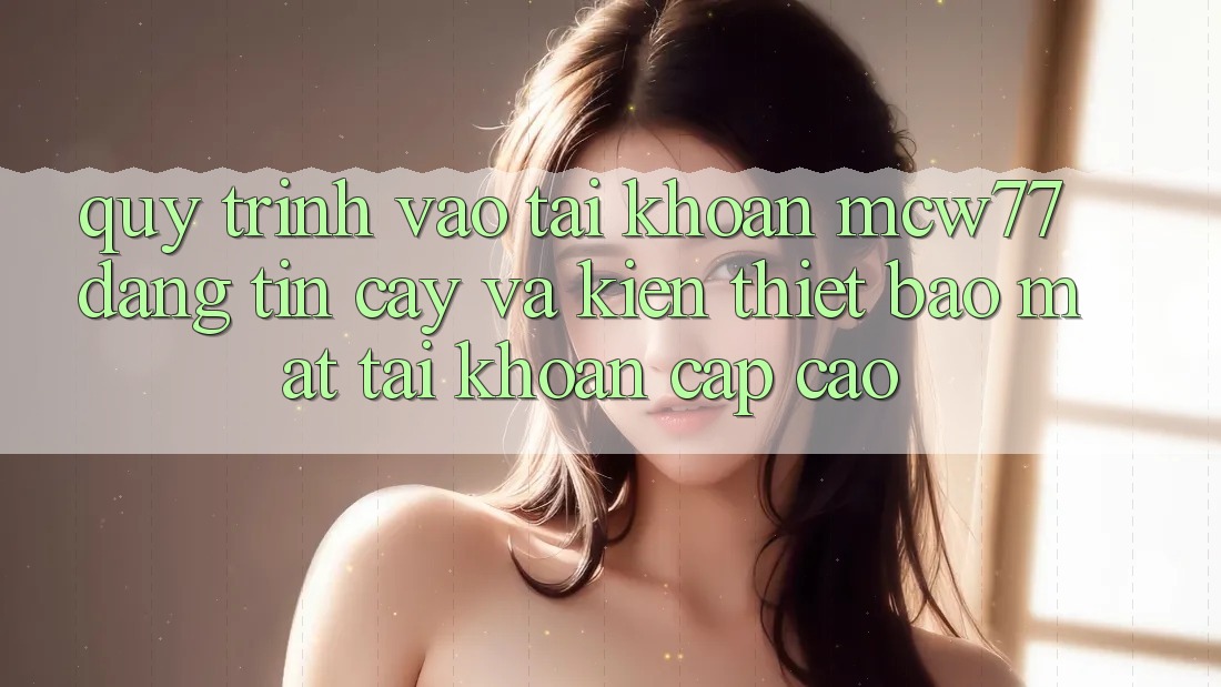 Quy Trình Vào tài khoản MCW77 Đáng tin cậy Và Kiến thiết Bảo Mật Tài Khoản Cấp Cao Quy Trình Vào tài khoản MCW77 Đáng tin cậy Và Kiến thiết Bảo Mật Tài Khoản Cấp Cao