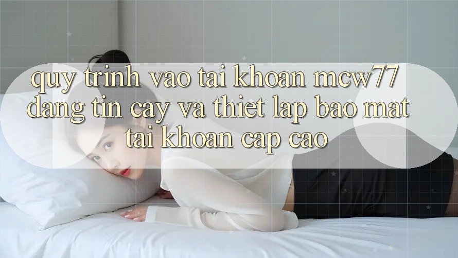 Quy Trình Vào tài khoản MCW77 Đáng tin cậy Và Thiết Lập Bảo Mật Tài Khoản Cấp Cao Quy Trình Vào tài khoản MCW77 Đáng tin cậy Và Thiết Lập Bảo Mật Tài Khoản Cấp Cao