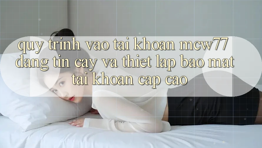 Quy Trình Vào tài khoản MCW77 Đáng tin cậy Và Thiết Lập Bảo Mật Tài Khoản Cấp Cao Quy Trình Vào tài khoản MCW77 Đáng tin cậy Và Thiết Lập Bảo Mật Tài Khoản Cấp Cao