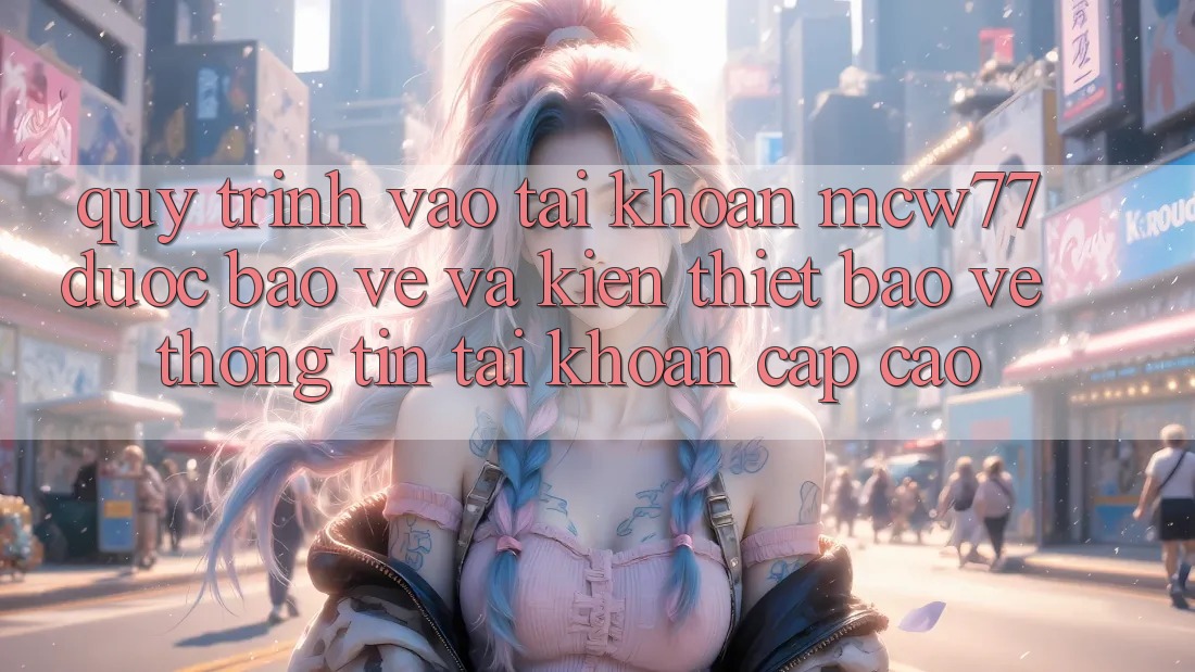 Quy Trình Vào tài khoản MCW77 Được bảo vệ Và Kiến thiết Bảo vệ thông tin Tài Khoản Cấp Cao