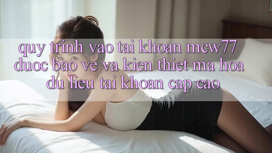 Quy Trình Vào tài khoản MCW77 Được bảo vệ Và Kiến thiết Mã hóa dữ liệu Tài Khoản Cấp Cao