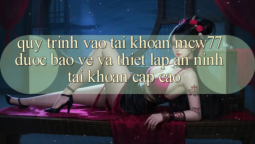 Quy Trình Vào tài khoản MCW77 Được bảo vệ Và Thiết Lập An ninh Tài Khoản Cấp Cao
