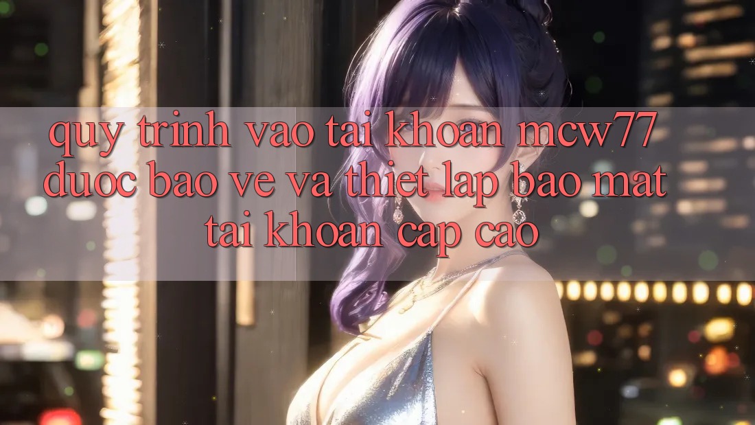 Quy Trình Vào tài khoản MCW77 Được bảo vệ Và Thiết Lập Bảo Mật Tài Khoản Cấp Cao