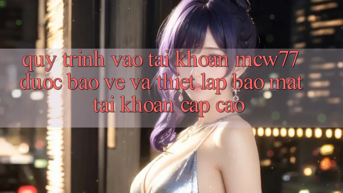 Quy Trình Vào tài khoản MCW77 Được bảo vệ Và Thiết Lập Bảo Mật Tài Khoản Cấp Cao Quy Trình Vào tài khoản MCW77 Được bảo vệ Và Thiết Lập Bảo Mật Tài Khoản Cấp Cao