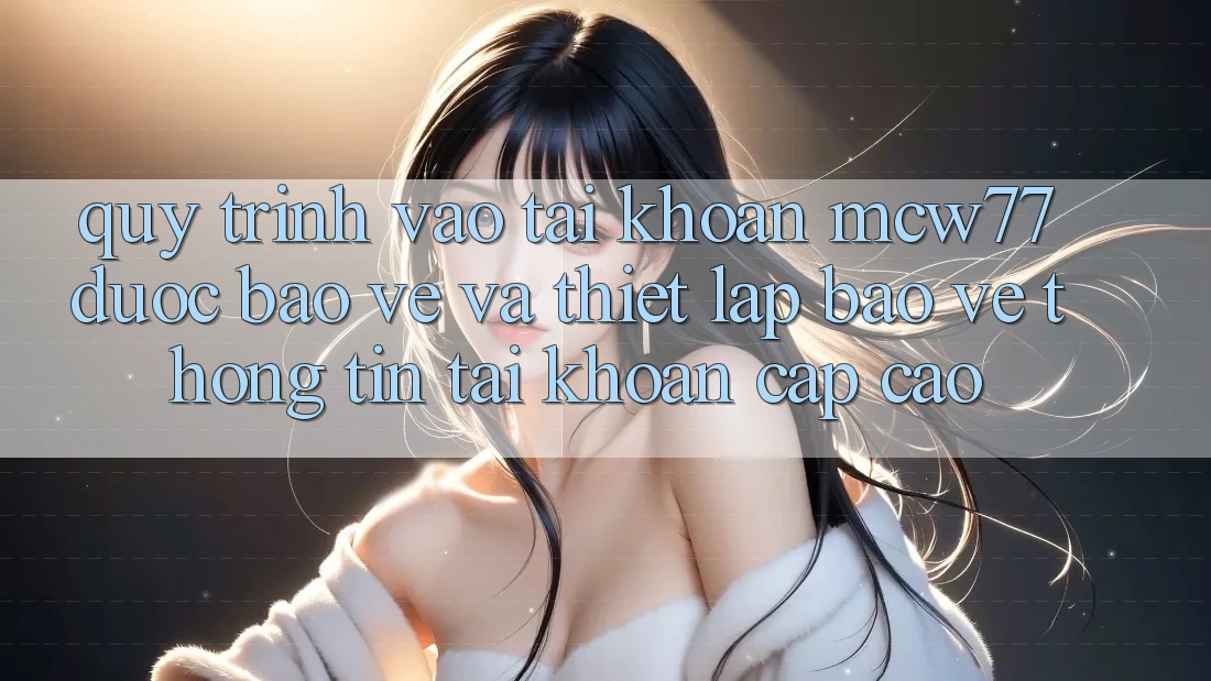 Quy Trình Vào tài khoản MCW77 Được bảo vệ Và Thiết Lập Bảo vệ thông tin Tài Khoản Cấp Cao