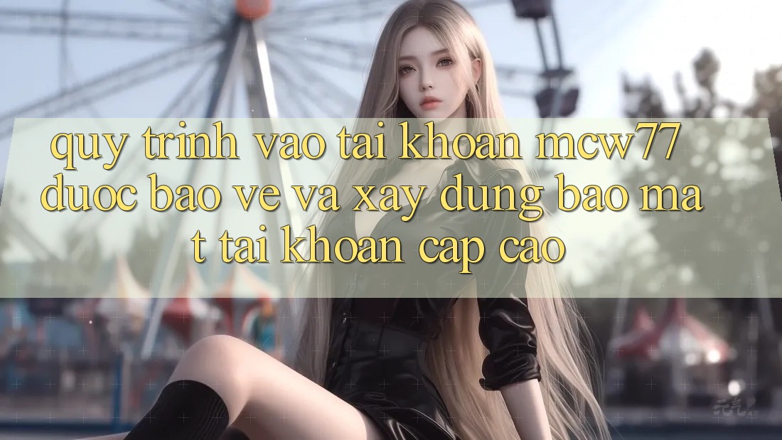 Quy Trình Vào tài khoản MCW77 Được bảo vệ Và Xây dựng Bảo Mật Tài Khoản Cấp Cao