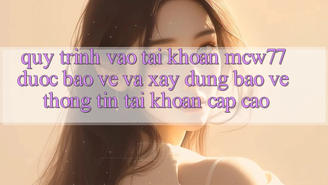 Quy Trình Vào tài khoản MCW77 Được bảo vệ Và Xây dựng Bảo vệ thông tin Tài Khoản Cấp Cao