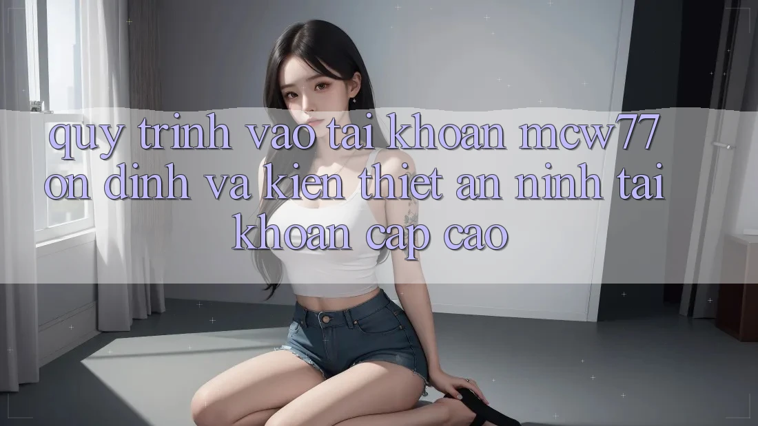 Quy Trình Vào tài khoản MCW77 Ổn định Và Kiến thiết An ninh Tài Khoản Cấp Cao