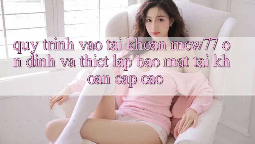 Quy Trình Vào tài khoản MCW77 Ổn định Và Thiết Lập Bảo mật Tài Khoản Cấp Cao