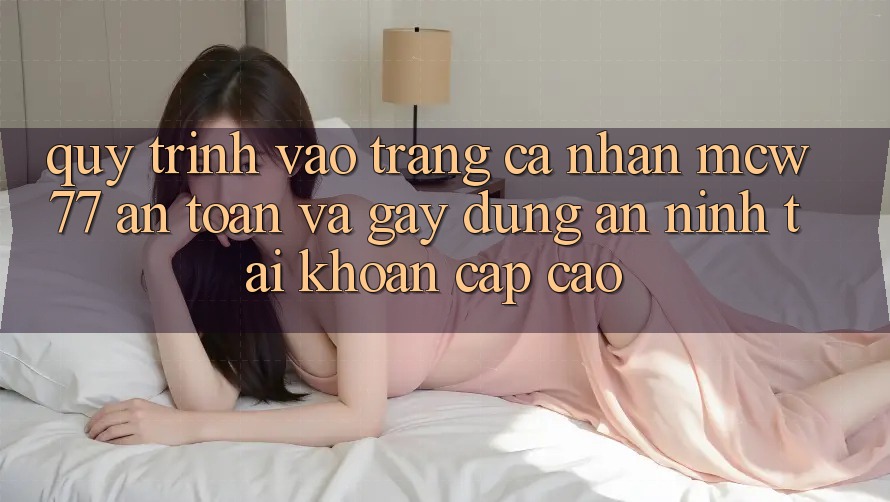 Quy Trình Vào trang cá nhân MCW77 An Toàn Và Gây dựng An ninh Tài Khoản Cấp Cao