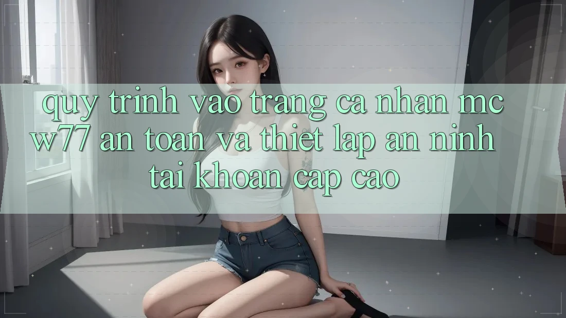 Quy Trình Vào trang cá nhân MCW77 An Toàn Và Thiết Lập An ninh Tài Khoản Cấp Cao