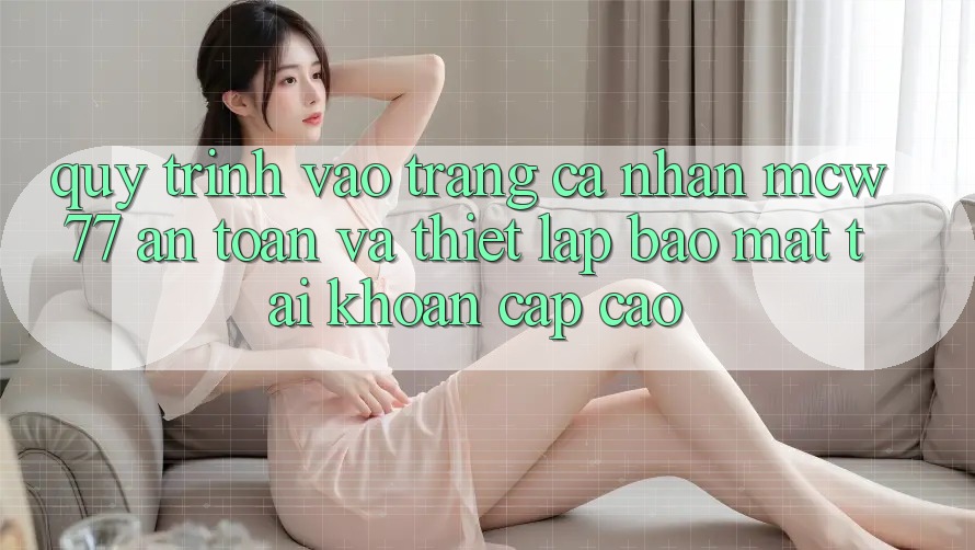 Quy Trình Vào trang cá nhân MCW77 An Toàn Và Thiết Lập Bảo Mật Tài Khoản Cấp Cao Quy Trình Vào trang cá nhân MCW77 An Toàn Và Thiết Lập Bảo Mật Tài Khoản Cấp Cao